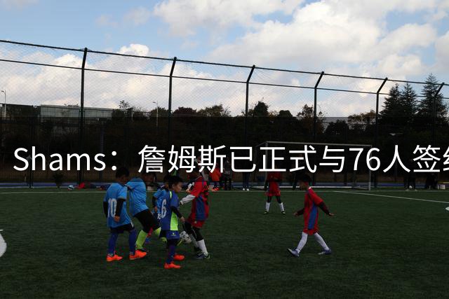 Shams：詹姆斯已正式与76人签约，合同包括15%的交易保证金